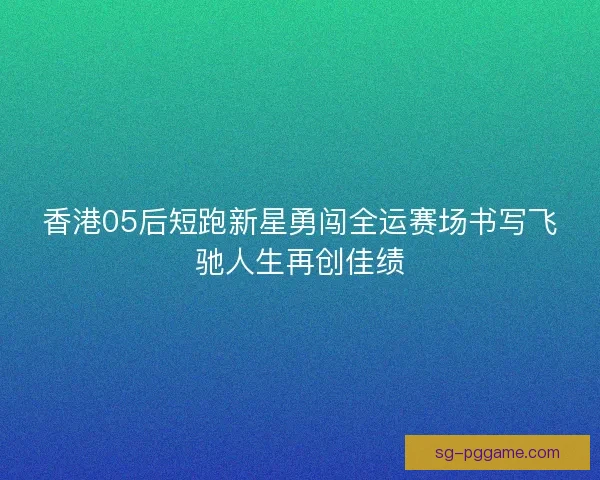 香港05后短跑新星勇闯全运赛场书写飞驰人生再创佳绩
