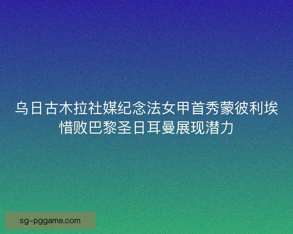 乌日古木拉社媒纪念法女甲首秀蒙彼利埃惜败巴黎圣日耳曼展现潜力