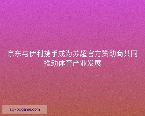 京东与伊利携手成为苏超官方赞助商共同推动体育产业发展
